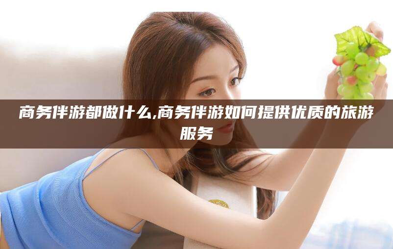 射洪商务伴游都做什么,商务伴游如何提供优质的旅游服务