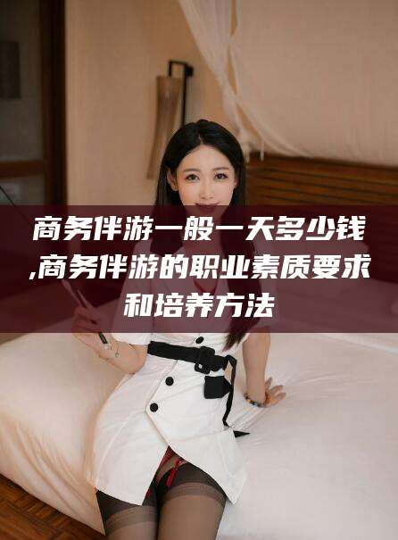 射洪商务伴游一般一天多少钱,商务伴游的职业素质要求和培养方法