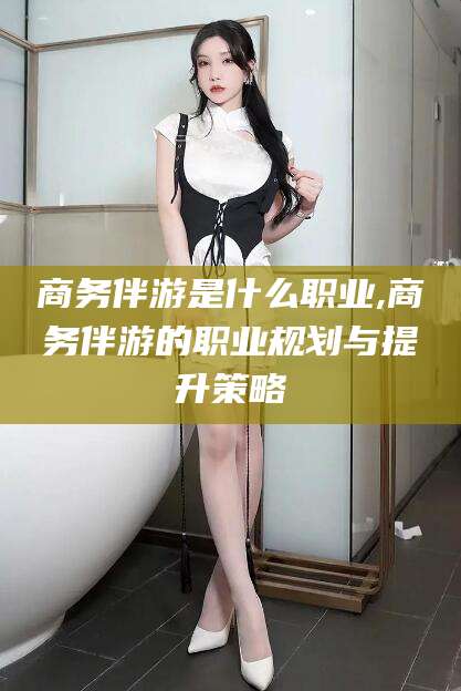 射洪商务伴游是什么职业,商务伴游的职业规划与提升策略