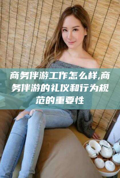 射洪商务伴游工作怎么样,商务伴游的礼仪和行为规范的重要性