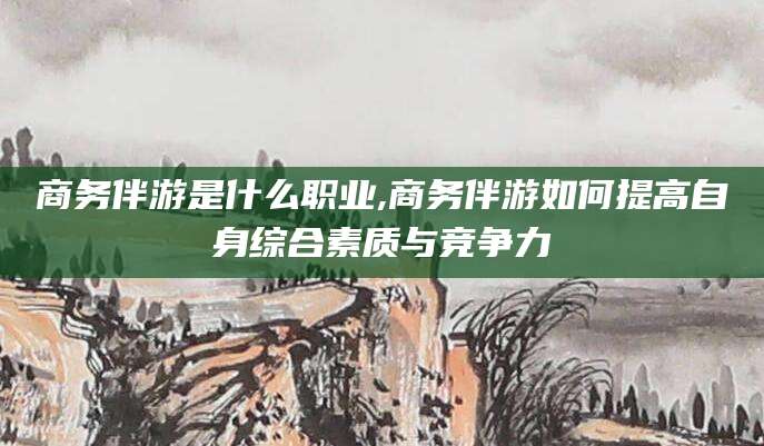 射洪商务伴游是什么职业,商务伴游如何提高自身综合素质与竞争力