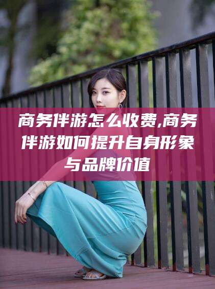 射洪商务伴游怎么收费,商务伴游如何提升自身形象与品牌价值
