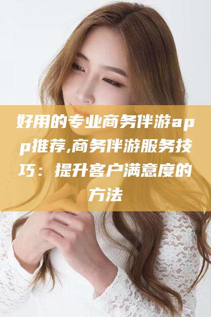 射洪好用的专业商务伴游app推荐,商务伴游服务技巧：提升客户满意度的方法