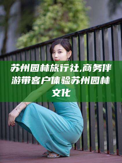 射洪苏州园林旅行社,商务伴游带客户体验苏州园林文化