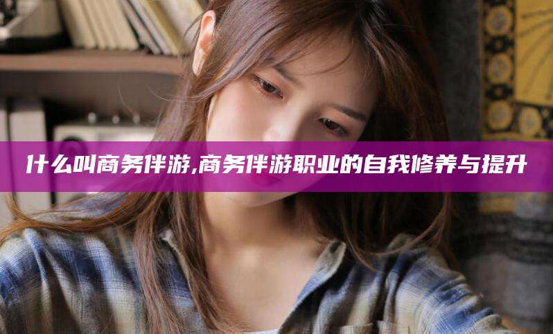 射洪什么叫商务伴游,商务伴游职业的自我修养与提升