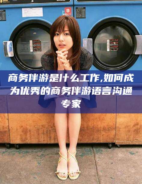 射洪商务伴游是什么工作,如何成为优秀的商务伴游语言沟通专家