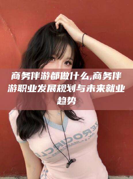 射洪商务伴游都做什么,商务伴游职业发展规划与未来就业趋势