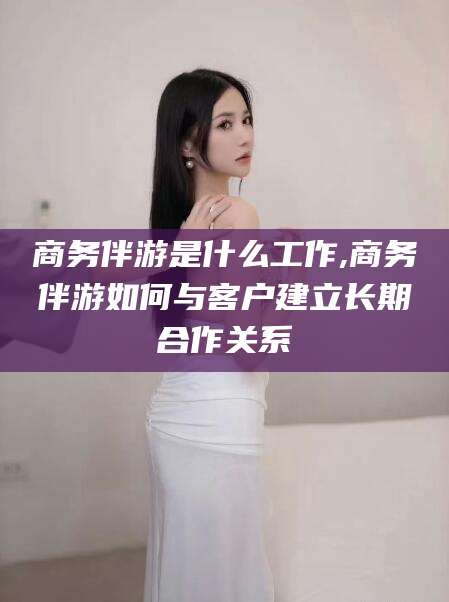 射洪商务伴游是什么工作,商务伴游如何与客户建立长期合作关系