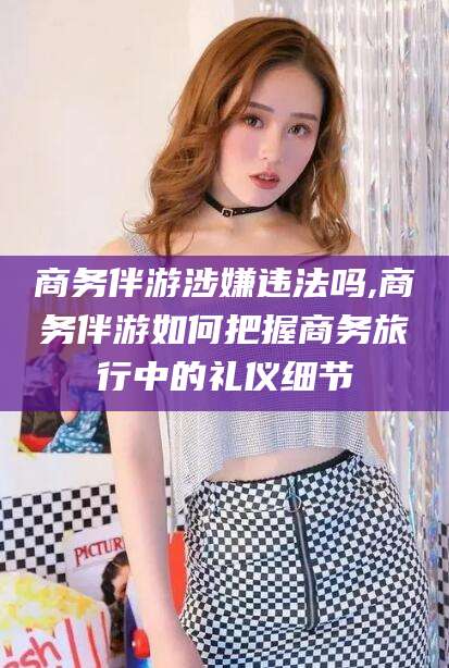 射洪商务伴游涉嫌违法吗,商务伴游如何把握商务旅行中的礼仪细节