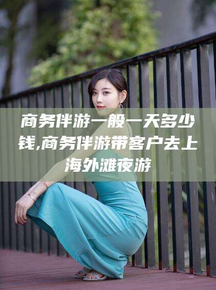 射洪商务伴游一般一天多少钱,商务伴游带客户去上海外滩夜游