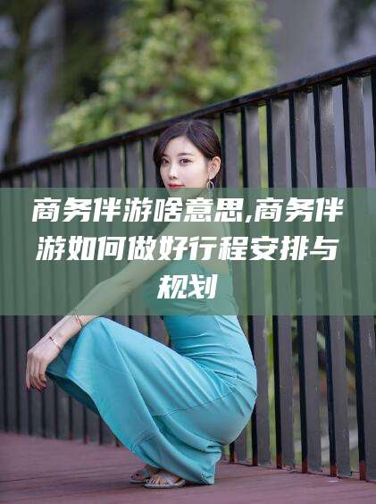 射洪商务伴游啥意思,商务伴游如何做好行程安排与规划