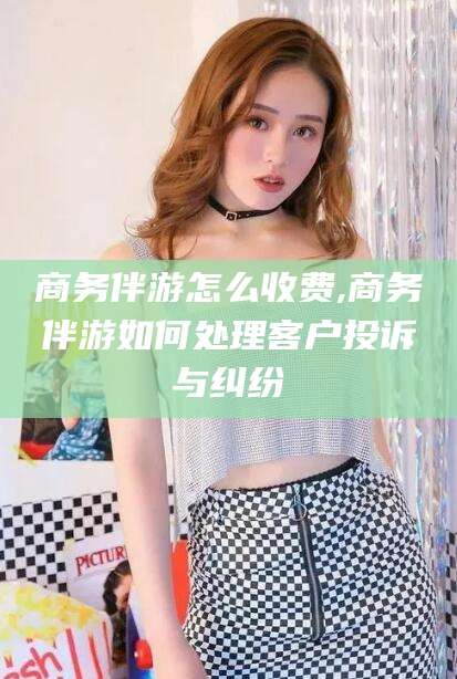 射洪商务伴游怎么收费,商务伴游如何处理客户投诉与纠纷