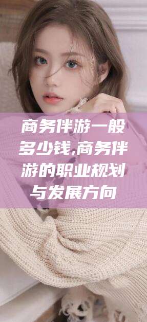 射洪商务伴游一般多少钱,商务伴游的职业规划与发展方向