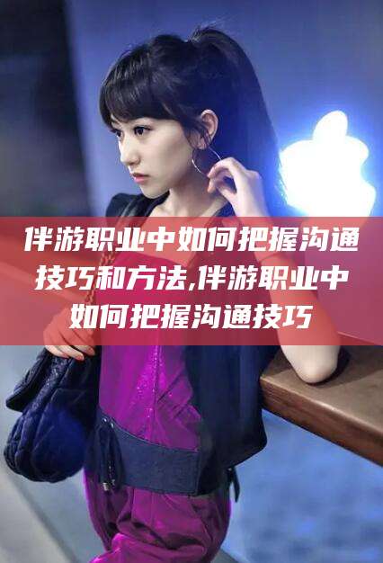 射洪伴游职业中如何把握沟通技巧和方法,伴游职业中如何把握沟通技巧