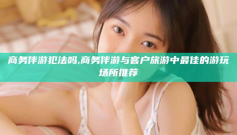 射洪商务伴游犯法吗,商务伴游与客户旅游中最佳的游玩场所推荐