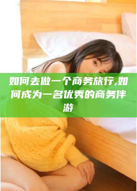 射洪如何去做一个商务旅行,如何成为一名优秀的商务伴游