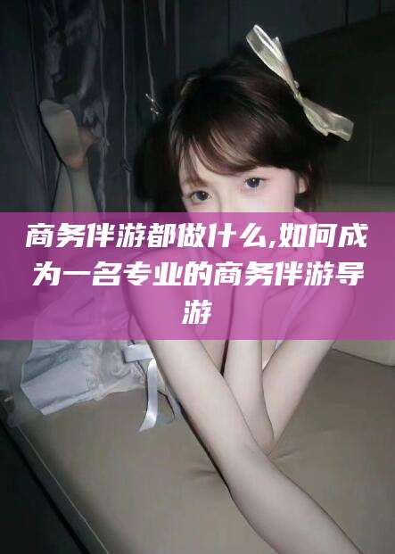 射洪商务伴游都做什么,如何成为一名专业的商务伴游导游