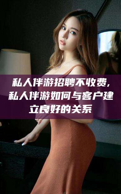 射洪私人伴游招聘不收费,私人伴游如何与客户建立良好的关系