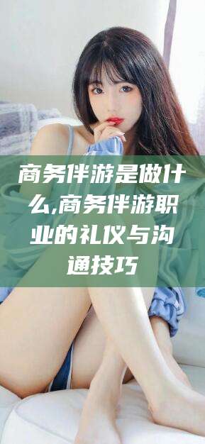 射洪商务伴游是做什么,商务伴游职业的礼仪与沟通技巧