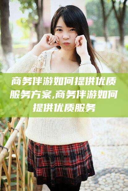 射洪商务伴游如何提供优质服务方案,商务伴游如何提供优质服务