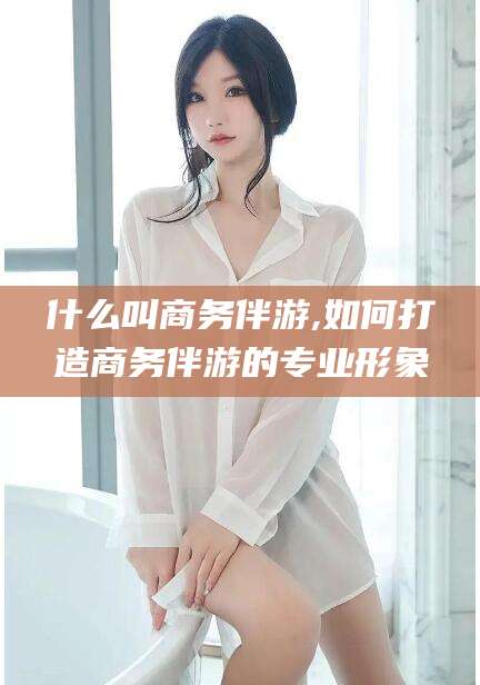 射洪什么叫商务伴游,如何打造商务伴游的专业形象