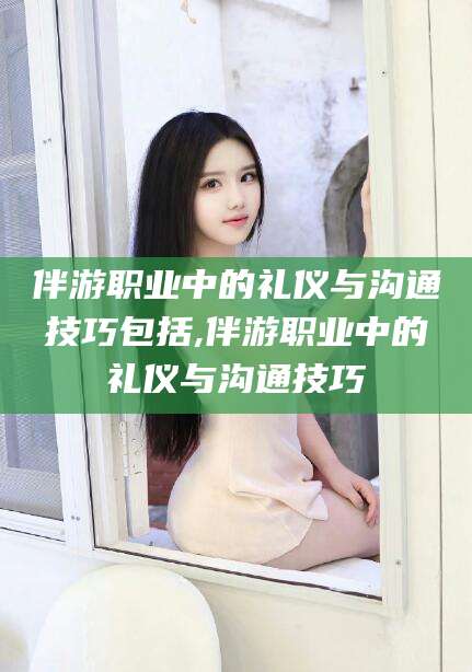 射洪伴游职业中的礼仪与沟通技巧包括,伴游职业中的礼仪与沟通技巧