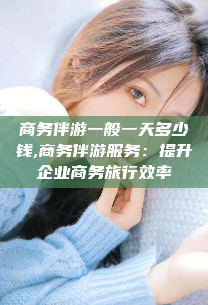 射洪商务伴游一般一天多少钱,商务伴游服务：提升企业商务旅行效率