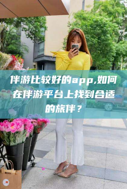 射洪伴游比较好的app,如何在伴游平台上找到合适的旅伴？