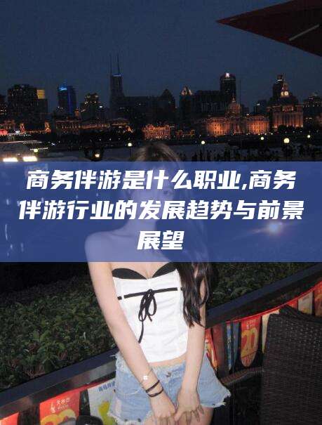 射洪商务伴游是什么职业,商务伴游行业的发展趋势与前景展望