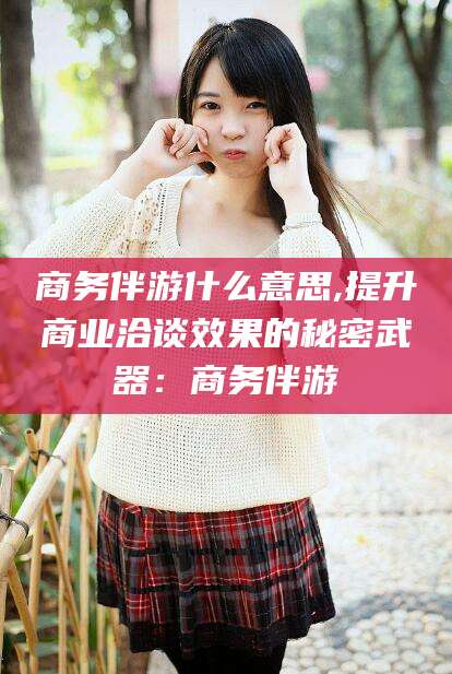 射洪商务伴游什么意思,提升商业洽谈效果的秘密武器：商务伴游