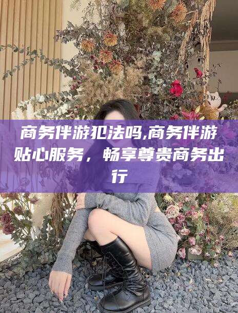 射洪商务伴游犯法吗,商务伴游贴心服务，畅享尊贵商务出行
