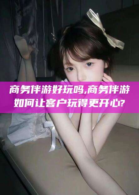 射洪商务伴游好玩吗,商务伴游如何让客户玩得更开心?