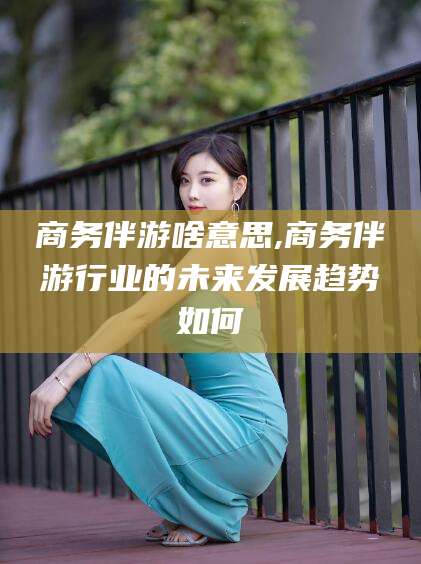射洪商务伴游啥意思,商务伴游行业的未来发展趋势如何