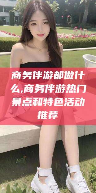 射洪商务伴游都做什么,商务伴游热门景点和特色活动推荐