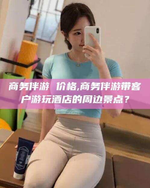 射洪商务伴游 价格,商务伴游带客户游玩酒店的周边景点？