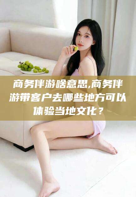 射洪商务伴游啥意思,商务伴游带客户去哪些地方可以体验当地文化？