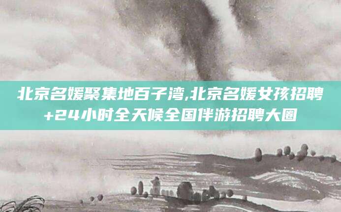 射洪北京名媛聚集地百子湾,北京名媛女孩招聘+24小时全天候全国伴游招聘大圈
