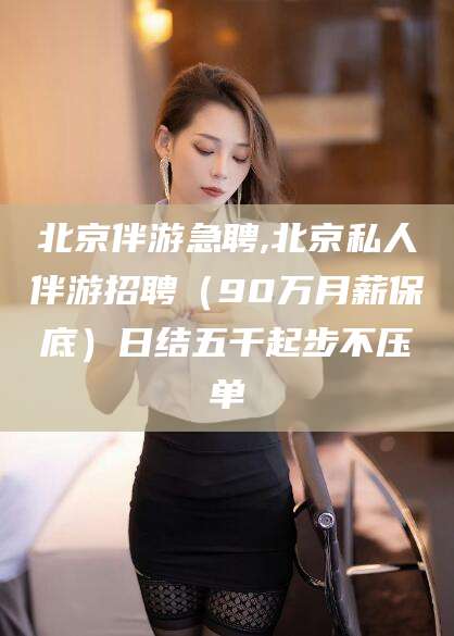 射洪北京伴游急聘,北京私人伴游招聘（90万月薪保底）日结五千起步不压单