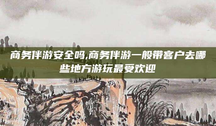 射洪商务伴游安全吗,商务伴游一般带客户去哪些地方游玩最受欢迎