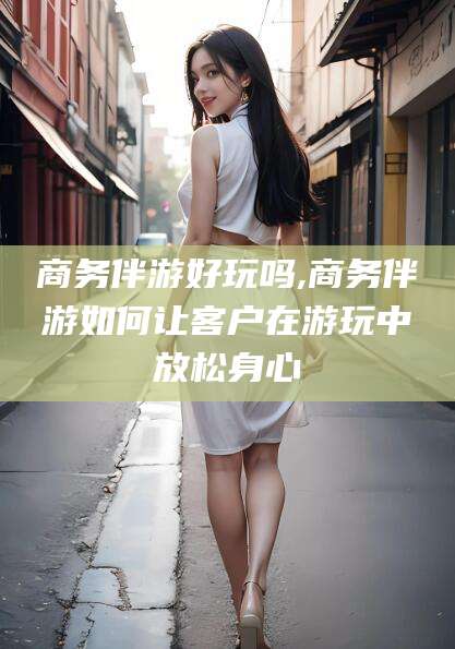 射洪商务伴游好玩吗,商务伴游如何让客户在游玩中放松身心