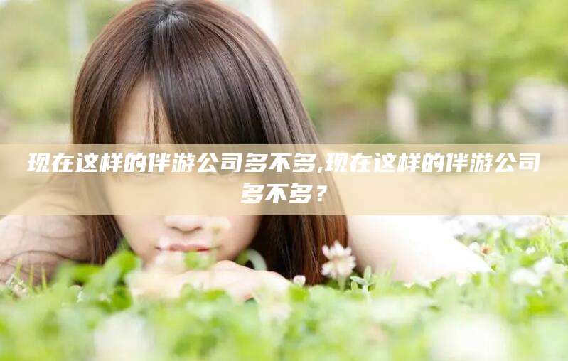 射洪现在这样的伴游公司多不多,现在这样的伴游公司多不多？