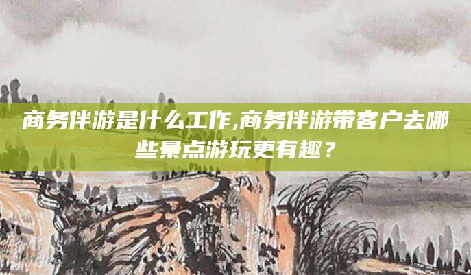 射洪商务伴游是什么工作,商务伴游带客户去哪些景点游玩更有趣？