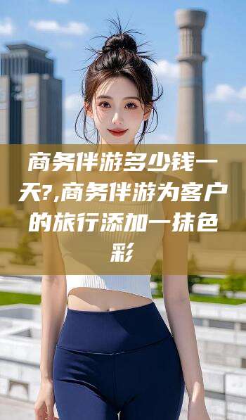 射洪商务伴游多少钱一天?,商务伴游为客户的旅行添加一抹色彩