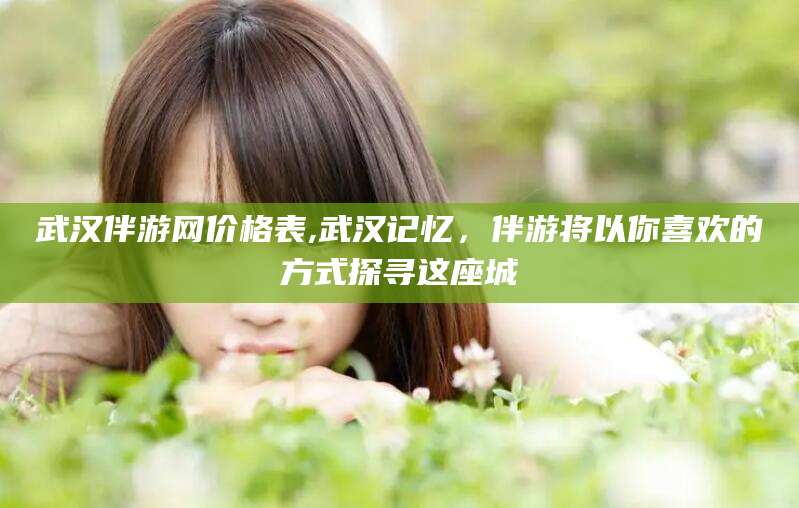 射洪武汉伴游网价格表,武汉记忆，伴游将以你喜欢的方式探寻这座城