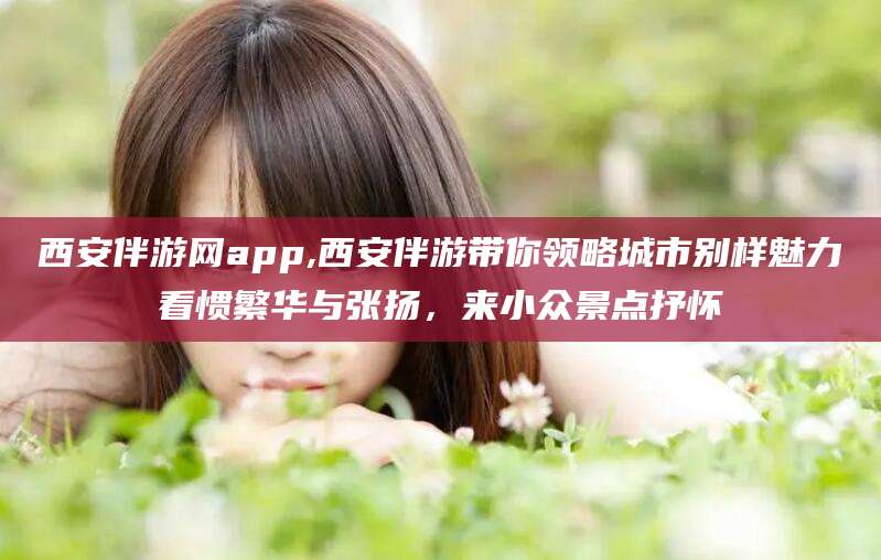 射洪西安伴游网app,西安伴游带你领略城市别样魅力看惯繁华与张扬，来小众景点抒怀