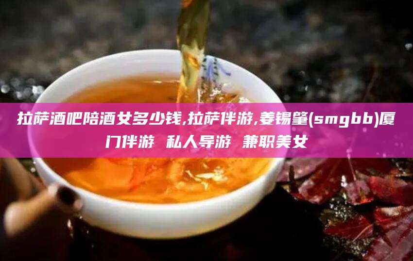 射洪拉萨酒吧陪酒女多少钱,拉萨伴游,姜锡肇(smgbb)厦门伴游 私人导游 兼职美女