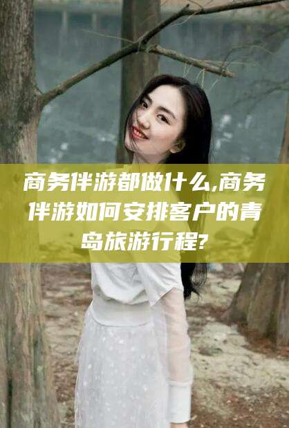 射洪商务伴游都做什么,商务伴游如何安排客户的青岛旅游行程?