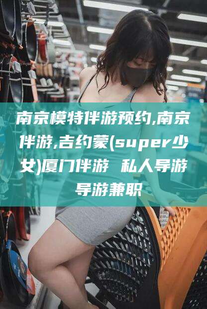 射洪南京模特伴游预约,南京伴游,吉约蒙(super少女)厦门伴游 私人导游 导游兼职