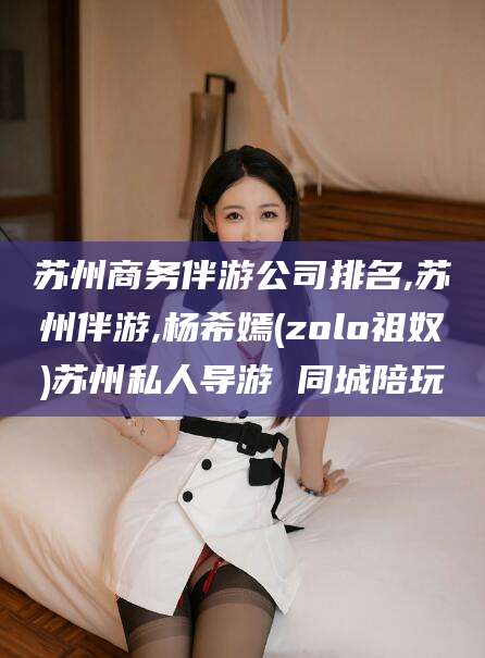 射洪苏州商务伴游公司排名,苏州伴游,杨希嫣(zolo祖奴)苏州私人导游 同城陪玩