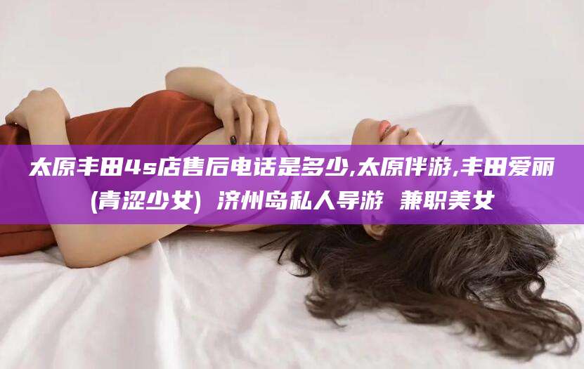 射洪太原丰田4s店售后电话是多少,太原伴游,丰田爱丽(青涩少女) 济州岛私人导游 兼职美女